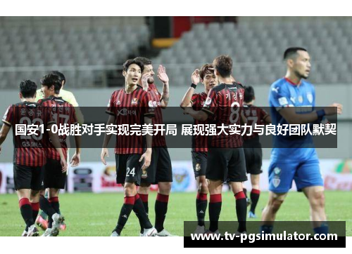 国安1-0战胜对手实现完美开局 展现强大实力与良好团队默契