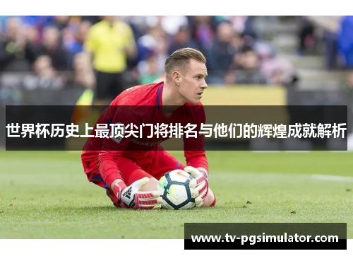 世界杯历史上最顶尖门将排名与他们的辉煌成就解析