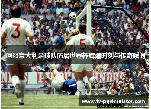 回顾意大利足球队历届世界杯辉煌时刻与传奇瞬间