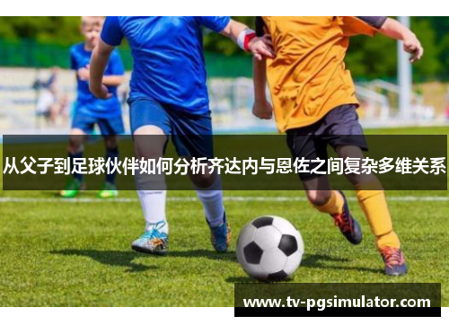 从父子到足球伙伴如何分析齐达内与恩佐之间复杂多维关系