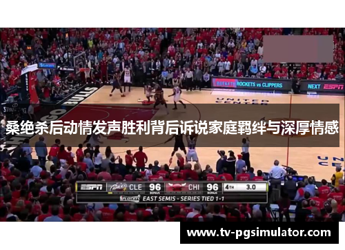 桑绝杀后动情发声胜利背后诉说家庭羁绊与深厚情感 桑绝杀后动情发声胜利背后诉说家庭羁绊与深厚情感