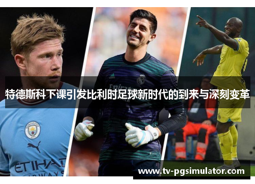 特德斯科下课引发比利时足球新时代的到来与深刻变革 特德斯科下课引发比利时足球新时代的到来与深刻变革