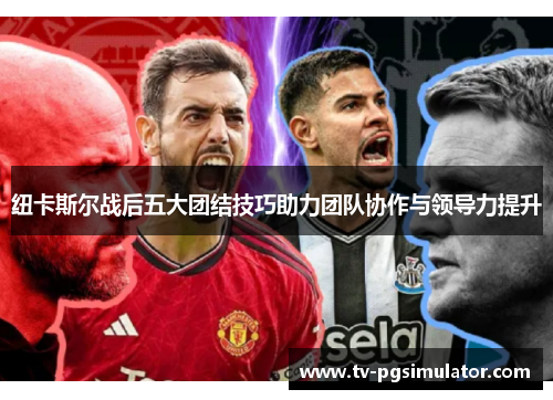 纽卡斯尔战后五大团结技巧助力团队协作与领导力提升 纽卡斯尔战后五大团结技巧助力团队协作与领导力提升