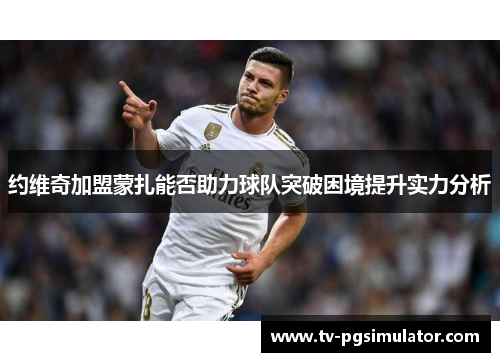 约维奇加盟蒙扎能否助力球队突破困境提升实力分析 约维奇加盟蒙扎能否助力球队突破困境提升实力分析