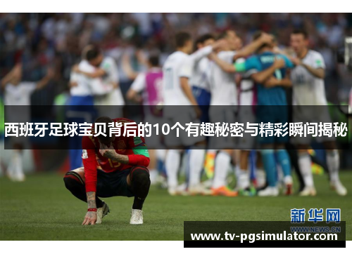 西班牙足球宝贝背后的10个有趣秘密与精彩瞬间揭秘