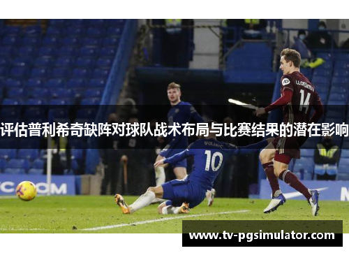 评估普利希奇缺阵对球队战术布局与比赛结果的潜在影响 评估普利希奇缺阵对球队战术布局与比赛结果的潜在影响