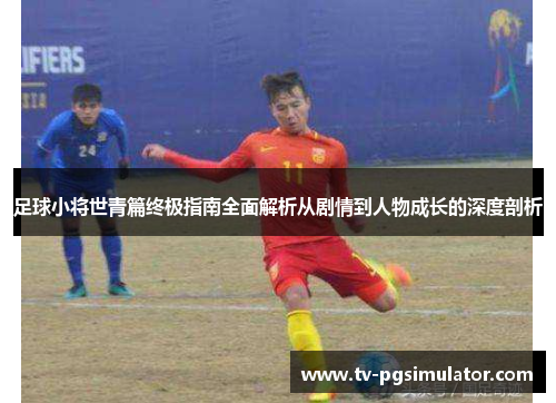 足球小将世青篇终极指南全面解析从剧情到人物成长的深度剖析 足球小将世青篇终极指南全面解析从剧情到人物成长的深度剖析