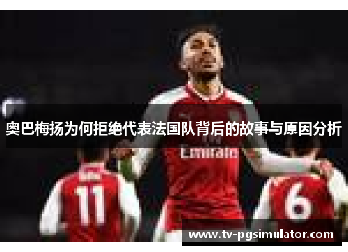 奥巴梅扬为何拒绝代表法国队背后的故事与原因分析 奥巴梅扬为何拒绝代表法国队背后的故事与原因分析