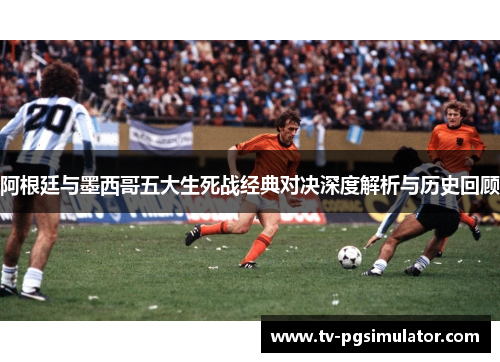 阿根廷与墨西哥五大生死战经典对决深度解析与历史回顾 阿根廷与墨西哥五大生死战经典对决深度解析与历史回顾