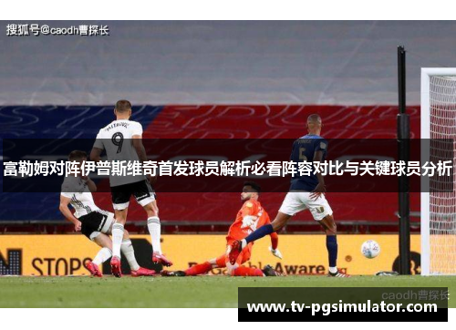 富勒姆对阵伊普斯维奇首发球员解析必看阵容对比与关键球员分析