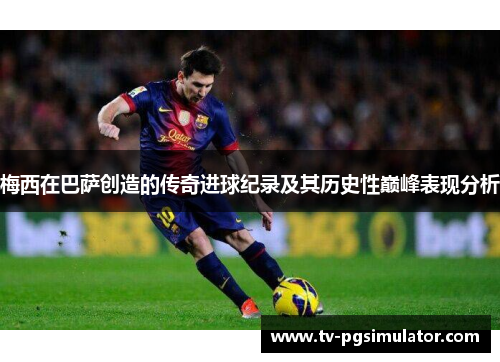 梅西在巴萨创造的传奇进球纪录及其历史性巅峰表现分析