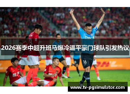 2026赛季中超升班马爆冷逼平豪门球队引发热议