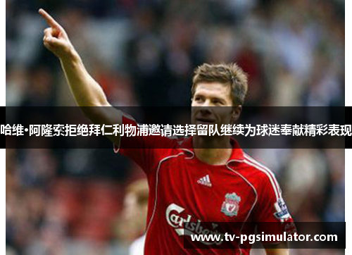 哈维·阿隆索拒绝拜仁利物浦邀请选择留队继续为球迷奉献精彩表现