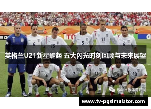 英格兰U21新星崛起 五大闪光时刻回顾与未来展望