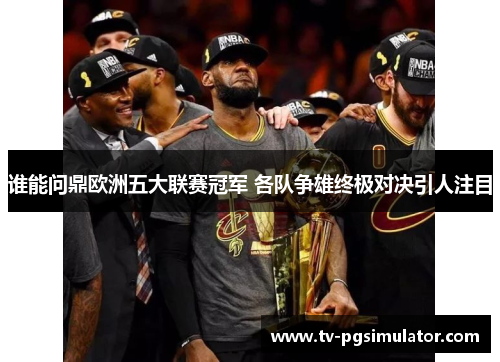 谁能问鼎欧洲五大联赛冠军 各队争雄终极对决引人注目 谁能问鼎欧洲五大联赛冠军 各队争雄终极对决引人注目